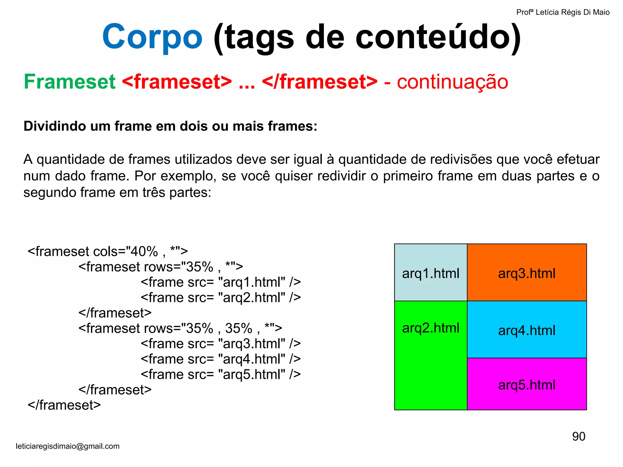 Dividindo um frame em dois ou mais frames: A quantidade de frames utilizados deve ser igual à quantidade de redivisões que você efetuar num dado frame. Por exemplo, se você quiser redividir o primeiro frame em duas partes e o segundo frame em três partes: arq2.html arq1.html arq3.html arq4.html arq5.html <frameset cols="40% , *"> <frameset rows="35% , *"> <frame src=  " arq1.html" /> <frame src=  " arq2.html" /> </frameset> <frameset rows="35% , 35% , *"> <frame src= "arq3.html" /> <frame src= "arq4.html" /> <frame src= "arq5.html" /> </frameset>   </frameset>   Profª Letícia Régis Di Maio  [email_address] Corpo  ( tags de conteúdo) Frameset  <frameset> ... </frameset>  - continuação 