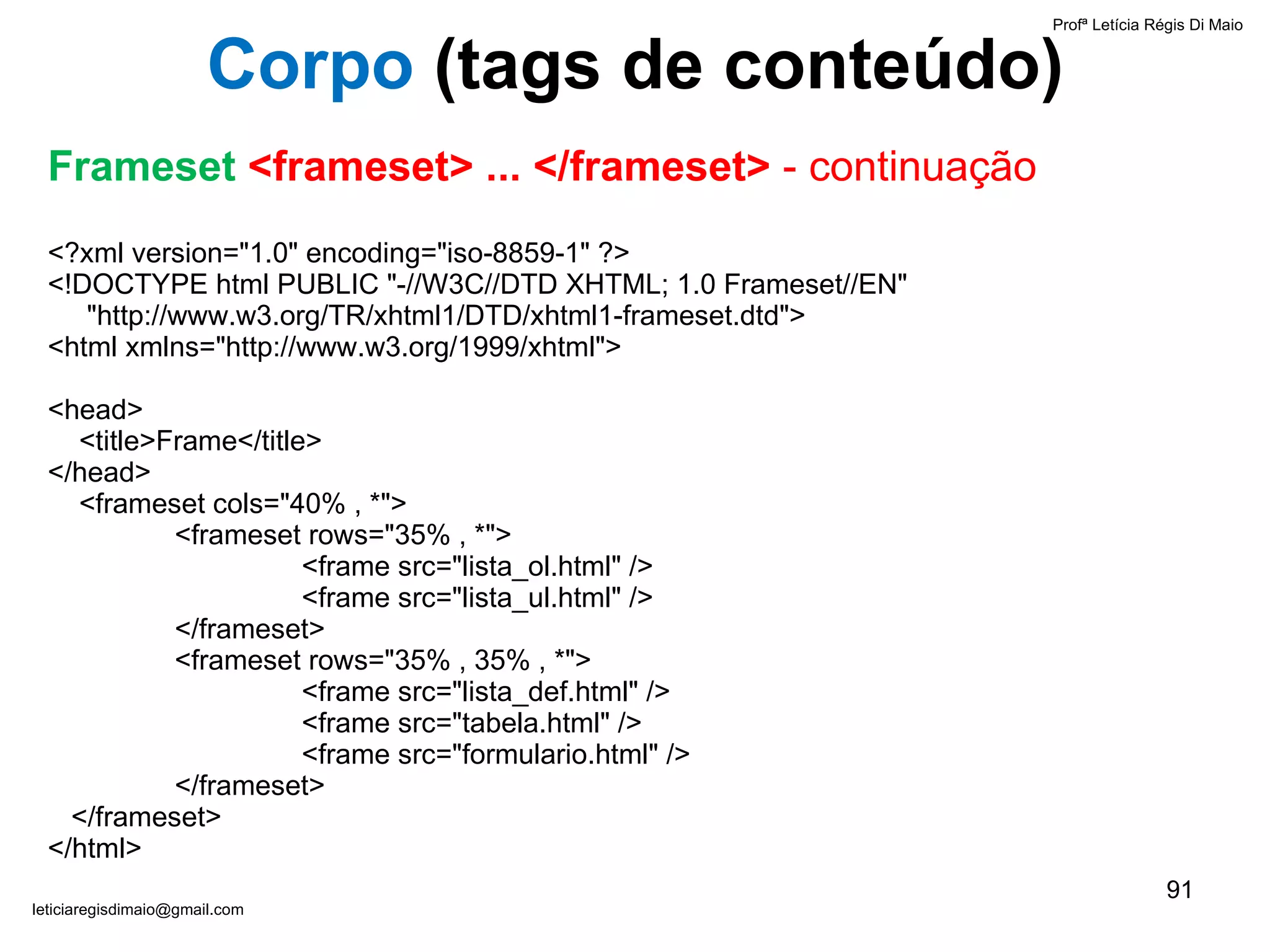 <?xml version="1.0" encoding="iso-8859-1" ?> <!DOCTYPE html PUBLIC "-//W3C//DTD XHTML; 1.0 Frameset//EN"    "http://www.w3.org/TR/xhtml1/DTD/xhtml1-frameset.dtd"> <html xmlns="http://www.w3.org/1999/xhtml">   <head>   <title>Frame</title> </head>   <frameset cols="40% , *"> <frameset rows="35% , *"> <frame src="lista_ol.html" /> <frame src="lista_ul.html" /> </frameset> <frameset rows="35% , 35% , *"> <frame src= " lista_def.html" /> <frame src= " tabela.html" /> <frame src="formulario.html" /> </frameset>   </frameset>   </html> Profª Letícia Régis Di Maio  [email_address] Corpo  ( tags de conteúdo) Frameset  <frameset> ... </frameset>  - continuação 