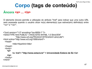 Âncora   <a> ... </a> O elemento âncora permite a utilização do atributo "href" para indicar que uma outra URL será acessada quando o usuário clicar no(s) elemento(s) que estiver(em) definido(s) entre "<a>" e "</a>".  <?xml version="1.0" encoding="iso-8859-1" ?> <!DOCTYPE html PUBLIC "-//W3C//DTD XHTML 1.0 Strict//EN"    "http://www.w3.org/TR/xhtml1/DTD/xhtml1-strict.dtd"> <html xmlns="http://www.w3.org/1999/xhtml">   <head> <title>Hiperlink</title>   </head>   <body>     <p>  <a  href = "http://www.estacio.br" > Universidade Estácio de Sá </a>    </p>   </body> </html> Profª Letícia Régis Di Maio  [email_address] Corpo  ( tags de conteúdo) 
