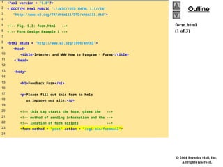  2004 Prentice Hall, Inc.
All rights reserved.
Outline
Outline
form.html
(1 of 3)
1 <?xml version = "1.0"?>
2 <!DOCTYPE html PUBLIC "-//W3C//DTD XHTML 1.1//EN"
3 "http://www.w3.org/TR/xhtml11/DTD/xhtml11.dtd">
4
5 <!-- Fig. 5.3: form.html -->
6 <!-- Form Design Example 1 -->
7
8 <html xmlns = "http://www.w3.org/1999/xhtml">
9 <head>
10 <title>Internet and WWW How to Program - Forms</title>
11 </head>
12
13 <body>
14
15 <h1>Feedback Form</h1>
16
17 <p>Please fill out this form to help
18 us improve our site.</p>
19
20 <!-- this tag starts the form, gives the -->
21 <!-- method of sending information and the -->
22 <!-- location of form scripts -->
23 <form method = "post" action = "/cgi-bin/formmail">
24
 