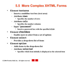  2004 Prentice Hall, Inc. All rights reserved.
5.5 More Complex XHTML Forms
• Element textarea
– Inserts a multiline text box (text area)
– Attribute rows
• Specifies the number of rows
– Attribute cols
• Specifies the number columns
– Input “password”
• Inserts a password box with the specified size
• Element checkbox
– Enable users to select from a set of options
• Element select
– Provides a drop-down list of items
• Element option
– Adds items to the drop-down list
– Attribute selected
• Specifies which item initially is displayed as the selected item
 