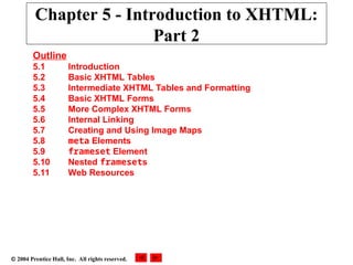  2004 Prentice Hall, Inc. All rights reserved.
Chapter 5 - Introduction to XHTML:
Part 2
Outline
5.1 Introduction
5.2 Basic XHTML Tables
5.3 Intermediate XHTML Tables and Formatting
5.4 Basic XHTML Forms
5.5 More Complex XHTML Forms
5.6 Internal Linking
5.7 Creating and Using Image Maps
5.8 meta Elements
5.9 frameset Element
5.10 Nested framesets
5.11 Web Resources
 