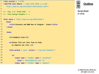  2004 Prentice Hall, Inc.
All rights reserved.
Outline
Outline
form3.html
(1 of 6)
1 <?xml version = "1.0"?>
2 <!DOCTYPE html PUBLIC "-//W3C//DTD XHTML 1.1//EN"
3 "http://www.w3.org/TR/xhtml11/DTD/xhtml11.dtd">
4
5 <!-- Fig. 5.5: form3.html -->
6 <!-- Form Design Example 3 -->
7
8 <html xmlns = "http://www.w3.org/1999/xhtml">
9 <head>
10 <title>Internet and WWW How to Program - Forms</title>
11 </head>
12
13 <body>
14
15 <h1>Feedback Form</h1>
16
17 <p>Please fill out this form to help
18 us improve our site.</p>
19
20 <form method = "post" action = "/cgi-bin/formmail">
21
22 <p>
23 <input type = "hidden" name = "recipient"
24 value = "deitel@deitel.com" />
25 <input type = "hidden" name = "subject"
 