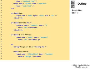  2004 Prentice Hall, Inc.
All rights reserved.
Outline
Outline
form3.html
(2 of 6)
26 value = "Feedback Form" />
27 <input type = "hidden" name = "redirect"
28 value = "main.html" />
29 </p>
30
31 <p><label>Name:
32 <input name = "name" type = "text" size = "25" />
33 </label></p>
34
35 <p><label>Comments:<br />
36 <textarea name = "comments" rows = "4"
37 cols = "36"></textarea>
38 </label></p>
39
40 <p><label>E-mail Address:
41 <input name = "email" type = "password"
42 size = "25" /></label></p>
43
44 <p>
45 <strong>Things you liked:</strong><br />
46
47 <label>Site design
48 <input name = "thingsliked" type = "checkbox"
49 value = "Design" /></label>
50
 