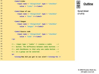  2004 Prentice Hall, Inc.
All rights reserved.
Outline
Outline
form3.html
(3 of 6)
51 <label>Links
52 <input name = "thingsliked" type = "checkbox"
53 value = "Links" /></label>
54
55 <label>Ease of use
56 <input name = "thingsliked" type = "checkbox"
57 value = "Ease" /></label>
58
59 <label>Images
60 <input name = "thingsliked" type = "checkbox"
61 value = "Images" /></label>
62
63 <label>Source code
64 <input name = "thingsliked" type = "checkbox"
65 value = "Code" /></label>
66 </p>
67
68 <!-- <input type = "radio" /> creates a radio -->
69 <!-- button. The difference between radio buttons -->
70 <!-- and checkboxes is that only one radio button -->
71 <!-- in a group can be selected. -->
72 <p>
73 <strong>How did you get to our site?:</strong><br />
74
 