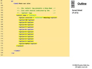  2004 Prentice Hall, Inc.
All rights reserved.
Outline
Outline
form3.html
(5 of 6)
98 <p>
99 <label>Rate our site:
100
101 <!-- the <select> tag presents a drop-down -->
102 <!-- list with choices indicated by the -->
103 <!-- <option> tags -->
104 <select name = "rating">
105 <option selected = "selected">Amazing</option>
106 <option>10</option>
107 <option>9</option>
108 <option>8</option>
109 <option>7</option>
110 <option>6</option>
111 <option>5</option>
112 <option>4</option>
113 <option>3</option>
114 <option>2</option>
115 <option>1</option>
116 <option>Awful</option>
117 </select>
118
119 </label>
120 </p>
121
 