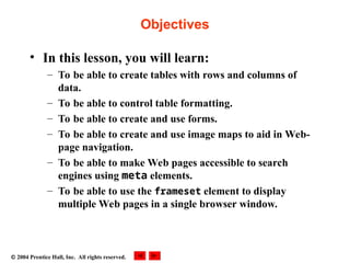  2004 Prentice Hall, Inc. All rights reserved.
Objectives
• In this lesson, you will learn:
– To be able to create tables with rows and columns of
data.
– To be able to control table formatting.
– To be able to create and use forms.
– To be able to create and use image maps to aid in Web-
page navigation.
– To be able to make Web pages accessible to search
engines using meta elements.
– To be able to use the frameset element to display
multiple Web pages in a single browser window.
 