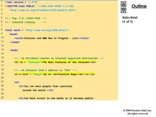  2004 Prentice Hall, Inc.
All rights reserved.
Outline
Outline
links.html
(1 of 3)
1 <?xml version = "1.0"?>
2 <!DOCTYPE html PUBLIC "-//W3C//DTD XHTML 1.1//EN"
3 "http://www.w3.org/TR/xhtml11/DTD/xhtml11.dtd">
4
5 <!-- Fig. 5.6: links.html -->
6 <!-- Internal Linking -->
7
8 <html xmlns = "http://www.w3.org/1999/xhtml">
9 <head>
10 <title>Internet and WWW How to Program - List</title>
11 </head>
12
13 <body>
14
15 <!-- id attribute creates an internal hyperlink destination -->
16 <h1 id = "features">The Best Features of the Internet</h1>
17
18 <!-- an internal link's address is "#id" -->
19 <p><a href = "#bugs">Go to <em>Favorite Bugs</em></a></p>
20
21 <ul>
22 <li>You can meet people from countries
23 around the world.</li>
24
25 <li>You have access to new media as it becomes public:
 