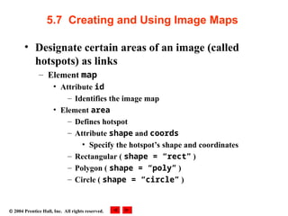  2004 Prentice Hall, Inc. All rights reserved.
5.7 Creating and Using Image Maps
• Designate certain areas of an image (called
hotspots) as links
– Element map
• Attribute id
– Identifies the image map
• Element area
– Defines hotspot
– Attribute shape and coords
• Specify the hotspot’s shape and coordinates
– Rectangular ( shape = “rect” )
– Polygon ( shape = “poly” )
– Circle ( shape = “circle” )
 