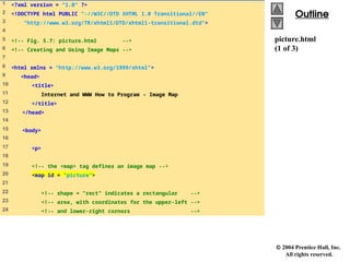  2004 Prentice Hall, Inc.
All rights reserved.
Outline
Outline
picture.html
(1 of 3)
1 <?xml version = "1.0" ?>
2 <!DOCTYPE html PUBLIC "-//W3C//DTD XHTML 1.0 Transitional//EN"
3 "http://www.w3.org/TR/xhtml1/DTD/xhtml1-transitional.dtd">
4
5 <!-- Fig. 5.7: picture.html -->
6 <!-- Creating and Using Image Maps -->
7
8 <html xmlns = "http://www.w3.org/1999/xhtml">
9 <head>
10 <title>
11 Internet and WWW How to Program - Image Map
12 </title>
13 </head>
14
15 <body>
16
17 <p>
18
19 <!-- the <map> tag defines an image map -->
20 <map id = "picture">
21
22 <!-- shape = "rect" indicates a rectangular -->
23 <!-- area, with coordinates for the upper-left -->
24 <!-- and lower-right corners -->
 