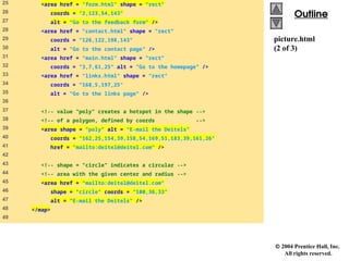  2004 Prentice Hall, Inc.
All rights reserved.
Outline
Outline
picture.html
(2 of 3)
25 <area href = "form.html" shape = "rect"
26 coords = "2,123,54,143"
27 alt = "Go to the feedback form" />
28 <area href = "contact.html" shape = "rect"
29 coords = "126,122,198,143"
30 alt = "Go to the contact page" />
31 <area href = "main.html" shape = "rect"
32 coords = "3,7,61,25" alt = "Go to the homepage" />
33 <area href = "links.html" shape = "rect"
34 coords = "168,5,197,25"
35 alt = "Go to the links page" />
36
37 <!-- value "poly" creates a hotspot in the shape -->
38 <!-- of a polygon, defined by coords -->
39 <area shape = "poly" alt = "E-mail the Deitels"
40 coords = "162,25,154,39,158,54,169,51,183,39,161,26"
41 href = "mailto:deitel@deitel.com" />
42
43 <!-- shape = "circle" indicates a circular -->
44 <!-- area with the given center and radius -->
45 <area href = "mailto:deitel@deitel.com"
46 shape = "circle" coords = "100,36,33"
47 alt = "E-mail the Deitels" />
48 </map>
49
 