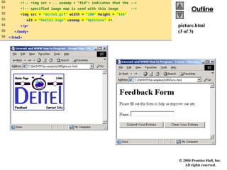  2004 Prentice Hall, Inc.
All rights reserved.
Outline
Outline
picture.html
(3 of 3)
50 <!-- <img src =... usemap = "#id"> indicates that the -->
51 <!-- specified image map is used with this image -->
52 <img src = "deitel.gif" width = "200" height = "144"
53 alt = "Deitel logo" usemap = "#picture" />
54 </p>
55 </body>
56 </html>
 
