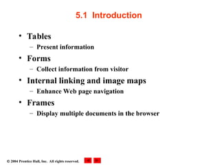  2004 Prentice Hall, Inc. All rights reserved.
5.1 Introduction
• Tables
– Present information
• Forms
– Collect information from visitor
• Internal linking and image maps
– Enhance Web page navigation
• Frames
– Display multiple documents in the browser
 