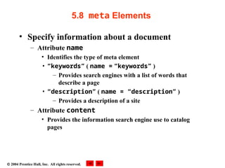  2004 Prentice Hall, Inc. All rights reserved.
5.8 meta Elements
• Specify information about a document
– Attribute name
• Identifies the type of meta element
• “keywords” ( name = “keywords” )
– Provides search engines with a list of words that
describe a page
• “description” ( name = “description” )
– Provides a description of a site
– Attribute content
• Provides the information search engine use to catalog
pages
 