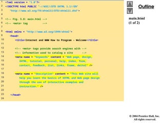  2004 Prentice Hall, Inc.
All rights reserved.
Outline
Outline
main.html
(1 of 2)
1 <?xml version = "1.0"?>
2 <!DOCTYPE html PUBLIC "-//W3C//DTD XHTML 1.1//EN"
3 "http://www.w3.org/TR/xhtml11/DTD/xhtml11.dtd">
4
5 <!-- Fig. 5.8: main.html -->
6 <!-- <meta> tag -->
7
8 <html xmlns = "http://www.w3.org/1999/xhtml">
9 <head>
10 <title>Internet and WWW How to Program - Welcome</title>
11
12 <!-- <meta> tags provide search engines with -->
13 <!-- information used to catalog a site -->
14 <meta name = "keywords" content = "Web page, design,
15 XHTML, tutorial, personal, help, index, form,
16 contact, feedback, list, links, frame, deitel" />
17
18 <meta name = "description" content = "This Web site will
19 help you learn the basics of XHTML and Web page design
20 through the use of interactive examples and
21 instruction." />
22
23 </head>
24
 