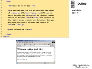  2004 Prentice Hall, Inc.
All rights reserved.
Outline
Outline
main.html
(2 of 2)
25 <body>
26
27 <h1>Welcome to Our Web Site!</h1>
28
29 <p>We have designed this site to teach about the wonders
30 of <strong><em>XHTML</em></strong>. <em>XHTML</em> is
31 better equipped than <em>HTML</em> to represent complex
32 data on the Internet. <em>XHTML</em> takes advantage of
33 XML’s strict syntax to ensure well-formedness. Soon you
34 will know about many of the great new features of
35 <em>XHTML.</em></p>
36
37 <p>Have Fun With the Site!</p>
38
39 </body>
40 </html>
 