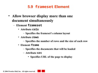  2004 Prentice Hall, Inc. All rights reserved.
5.9 frameset Element
• Allow browser display more than one
document simultaneously
– Element frameset
• Attribute cols
– Specifies the frameset’s column layout
• Attribute rows
– Specifies the number of rows and the size of each row
• Element frame
– Specifies the documents that will be loaded
– Attribute src
• Specifies URL of the page to display
 