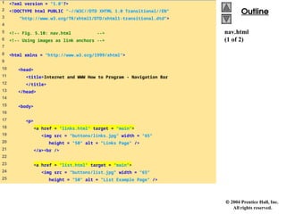  2004 Prentice Hall, Inc.
All rights reserved.
Outline
Outline
nav.html
(1 of 2)
1 <?xml version = "1.0"?>
2 <!DOCTYPE html PUBLIC "-//W3C//DTD XHTML 1.0 Transitional//EN"
3 "http://www.w3.org/TR/xhtml1/DTD/xhtml1-transitional.dtd">
4
5 <!-- Fig. 5.10: nav.html -->
6 <!-- Using images as link anchors -->
7
8 <html xmlns = "http://www.w3.org/1999/xhtml">
9
10 <head>
11 <title>Internet and WWW How to Program - Navigation Bar
12 </title>
13 </head>
14
15 <body>
16
17 <p>
18 <a href = "links.html" target = "main">
19 <img src = "buttons/links.jpg" width = "65"
20 height = "50" alt = "Links Page" />
21 </a><br />
22
23 <a href = "list.html" target = "main">
24 <img src = "buttons/list.jpg" width = "65"
25 height = "50" alt = "List Example Page" />
 