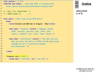  2004 Prentice Hall, Inc.
All rights reserved.
Outline
Outline
index2.html
(1 of 2)
1 <?xml version = "1.0"?>
2 <!DOCTYPE html PUBLIC "-//W3C//DTD XHTML 1.0 Frameset//EN"
3 "http://www.w3.org/TR/xhtml1/DTD/xhtml1-frameset.dtd">
4
5 <!-- Fig. 5.11: index2.html -->
6 <!-- XHTML Frames II -->
7
8 <html xmlns = "http://www.w3.org/1999/xhtml">
9 <head>
10 <title>Internet and WWW How to Program - Main</title>
11
12 <meta name = "keywords" content = "Webpage, design,
13 XHTML, tutorial, personal, help, index, form,
14 contact, feedback, list, links, frame, deitel" />
15
16 <meta name = "description" content = "This Web site will
17 help you learn the basics of XHTML and Web page design
18 through the use of interactive examples
19 and instruction." />
20
21 </head>
22
23 <frameset cols = "110,*">
24 <frame name = "leftframe" src = "nav.html" />
25
 