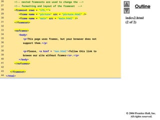  2004 Prentice Hall, Inc.
All rights reserved.
Outline
Outline
index2.html
(2 of 2)
26 <!-- nested framesets are used to change the -->
27 <!-- formatting and layout of the frameset -->
28 <frameset rows = "175,*">
29 <frame name = "picture" src = "picture.html" />
30 <frame name = "main" src = "main.html" />
31 </frameset>
32
33 <noframes>
34 <body>
35 <p>This page uses frames, but your browser does not
36 support them.</p>
37
38 <p>Please, <a href = "nav.html">follow this link to
39 browse our site without frames</a>.</p>
40 </body>
41 </noframes>
42
43 </frameset>
44 </html>
 