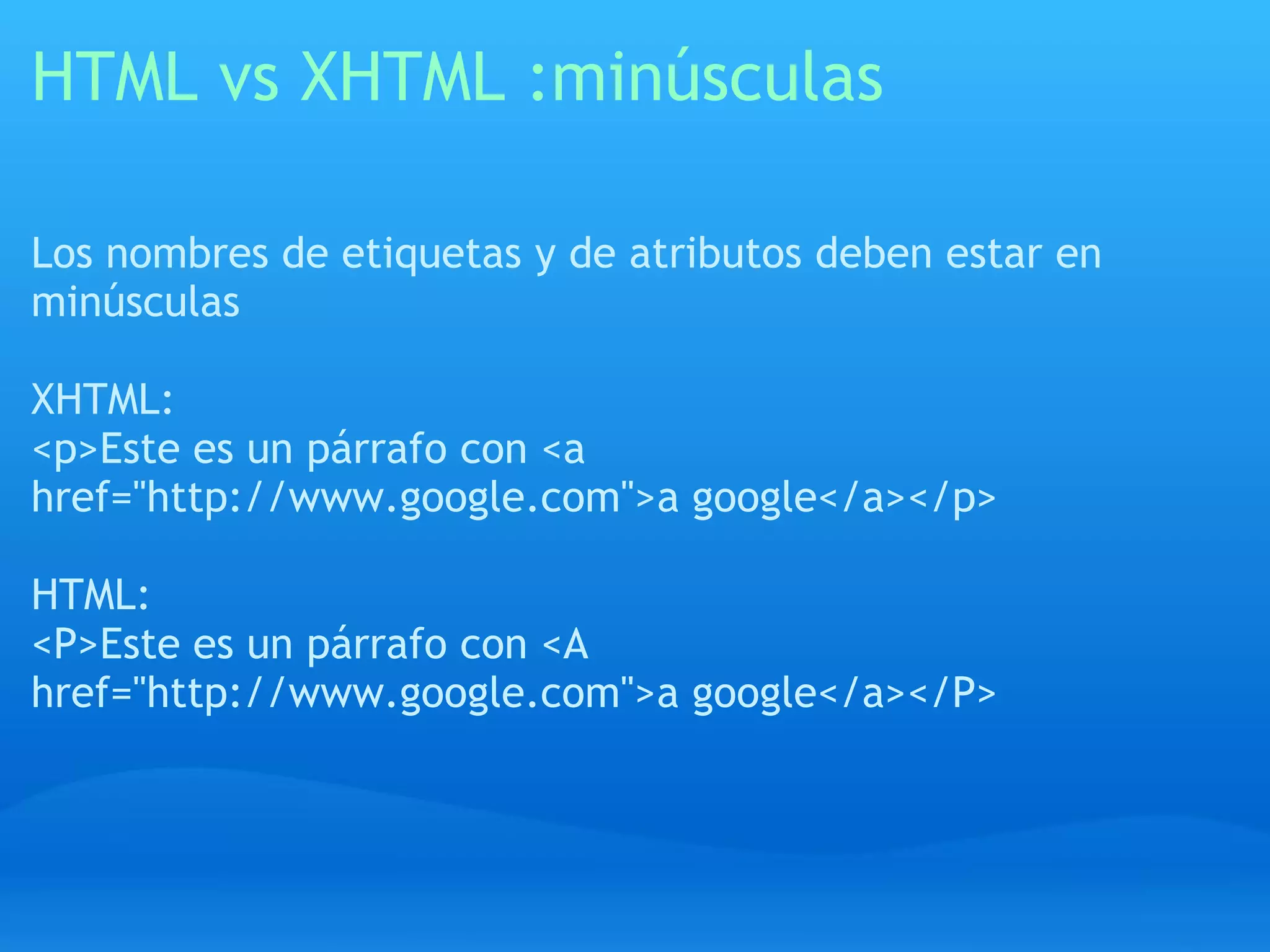 HTML vs XHTML :minúsculas

Los nombres de etiquetas y de atributos deben estar en
minúsculas

XHTML:
<p>Este es un párrafo con <a
href="http://www.google.com">a google</a></p>

HTML:
<P>Este es un párrafo con <A
href="http://www.google.com">a google</a></P>
 
