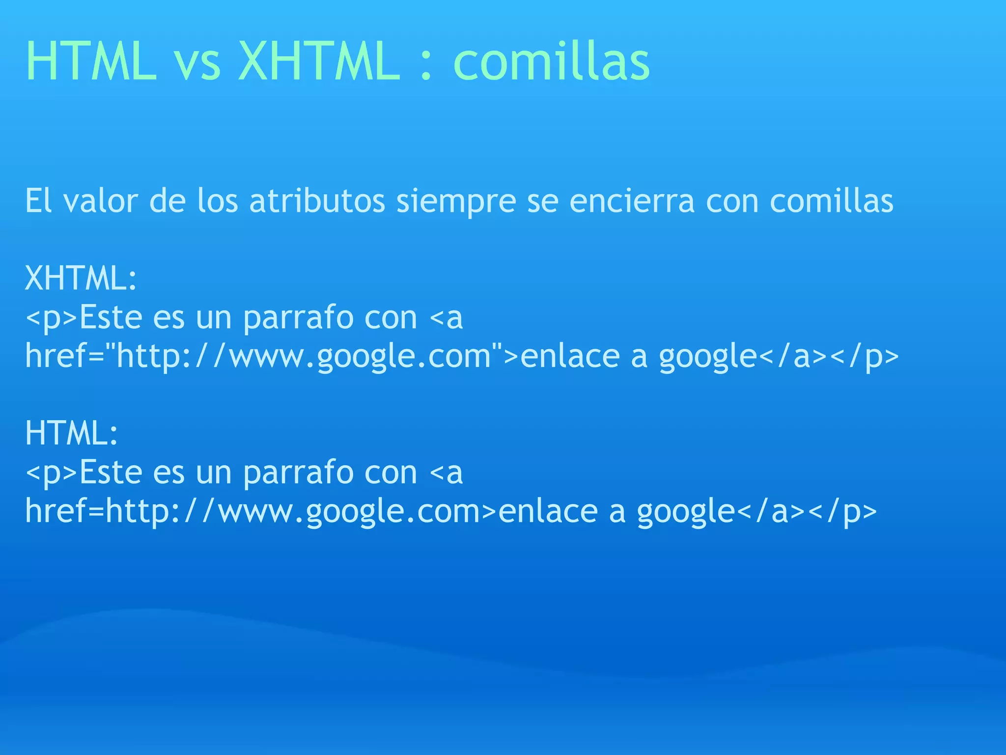 HTML vs XHTML : comillas

El valor de los atributos siempre se encierra con comillas

XHTML:
<p>Este es un parrafo con <a
href="http://www.google.com">enlace a google</a></p>

HTML:
<p>Este es un parrafo con <a
href=http://www.google.com>enlace a google</a></p>
 