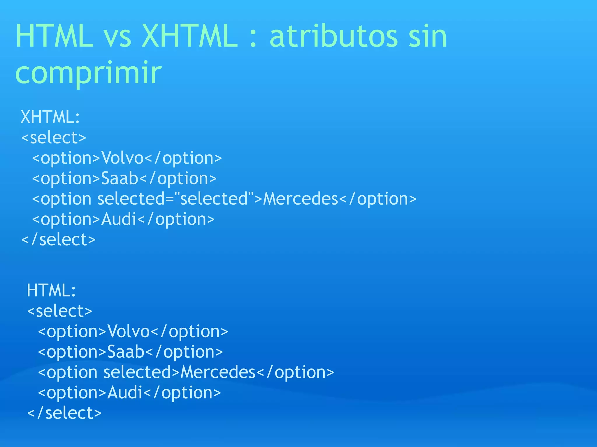 HTML vs XHTML : atributos sin
comprimir
XHTML:
<select>
 <option>Volvo</option>
 <option>Saab</option>
 <option selected="selected">Mercedes</option>
 <option>Audi</option>
</select>

HTML:
<select>
 <option>Volvo</option>
 <option>Saab</option>
 <option selected>Mercedes</option>
 <option>Audi</option>
</select>
 