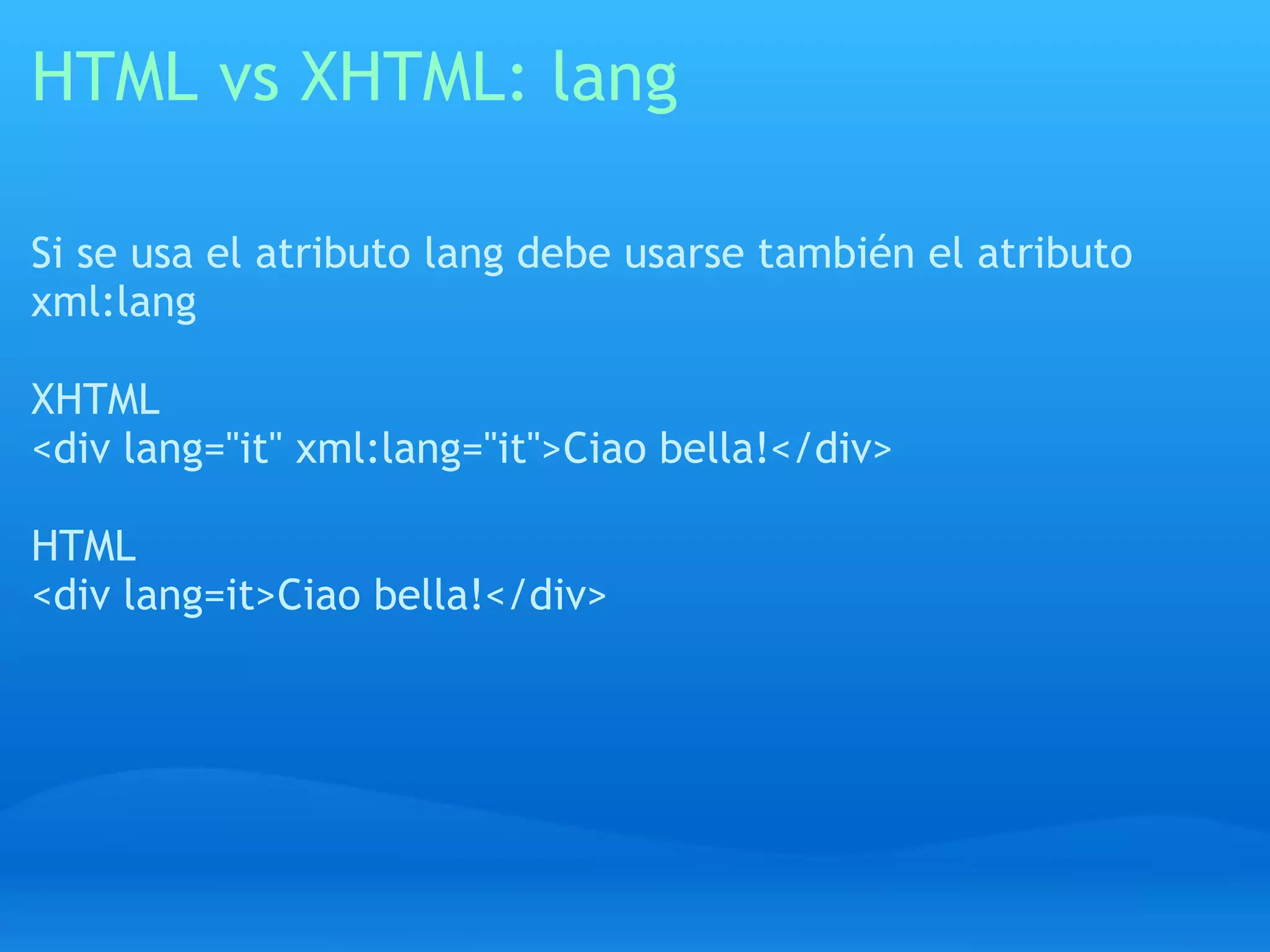 HTML vs XHTML: lang

Si se usa el atributo lang debe usarse también el atributo
xml:lang

XHTML
<div lang="it" xml:lang="it">Ciao bella!</div>

HTML
<div lang=it>Ciao bella!</div>
 