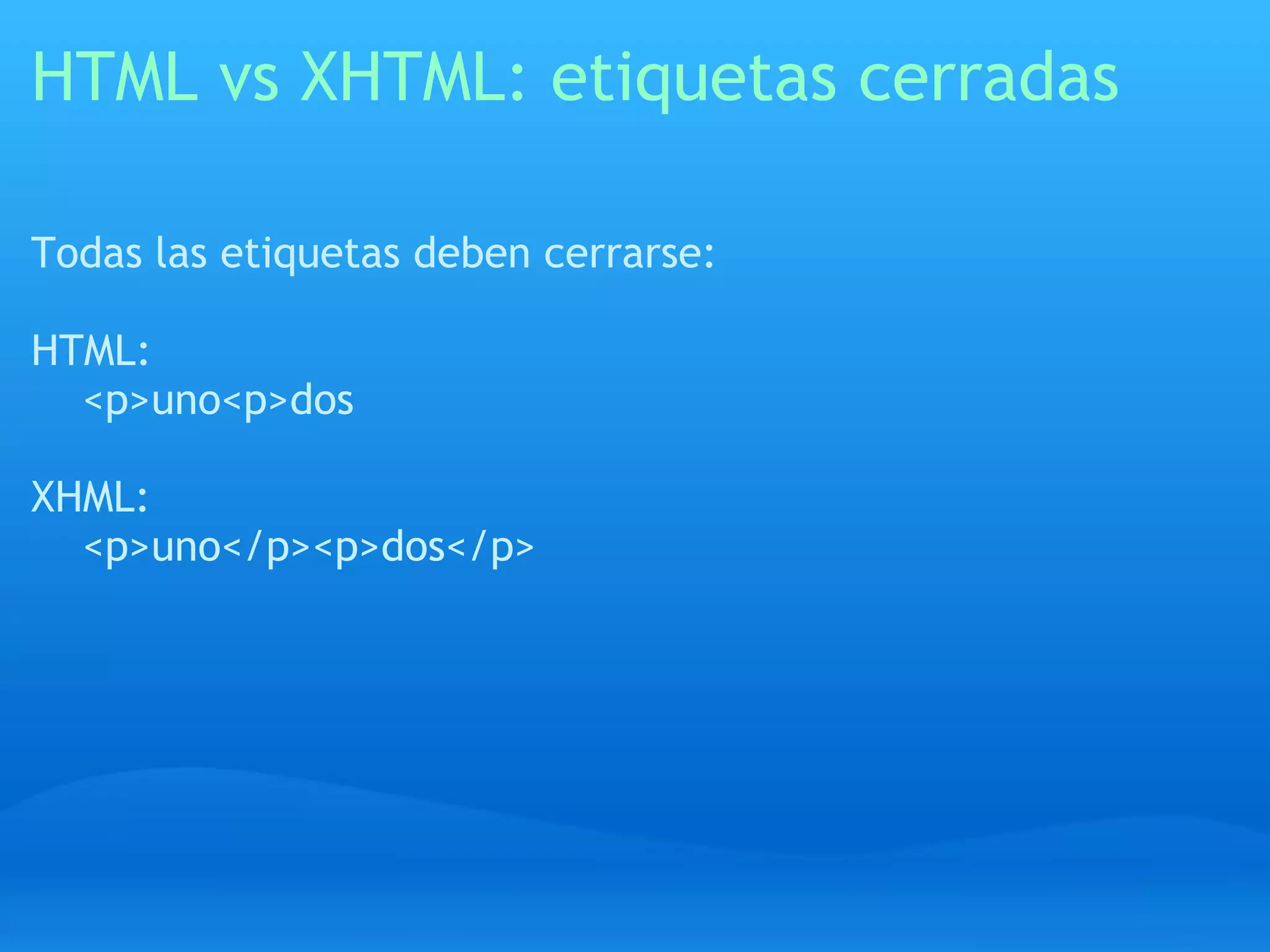 HTML vs XHTML: etiquetas cerradas

Todas las etiquetas deben cerrarse:

HTML:
  <p>uno<p>dos

XHML:
  <p>uno</p><p>dos</p>
 
