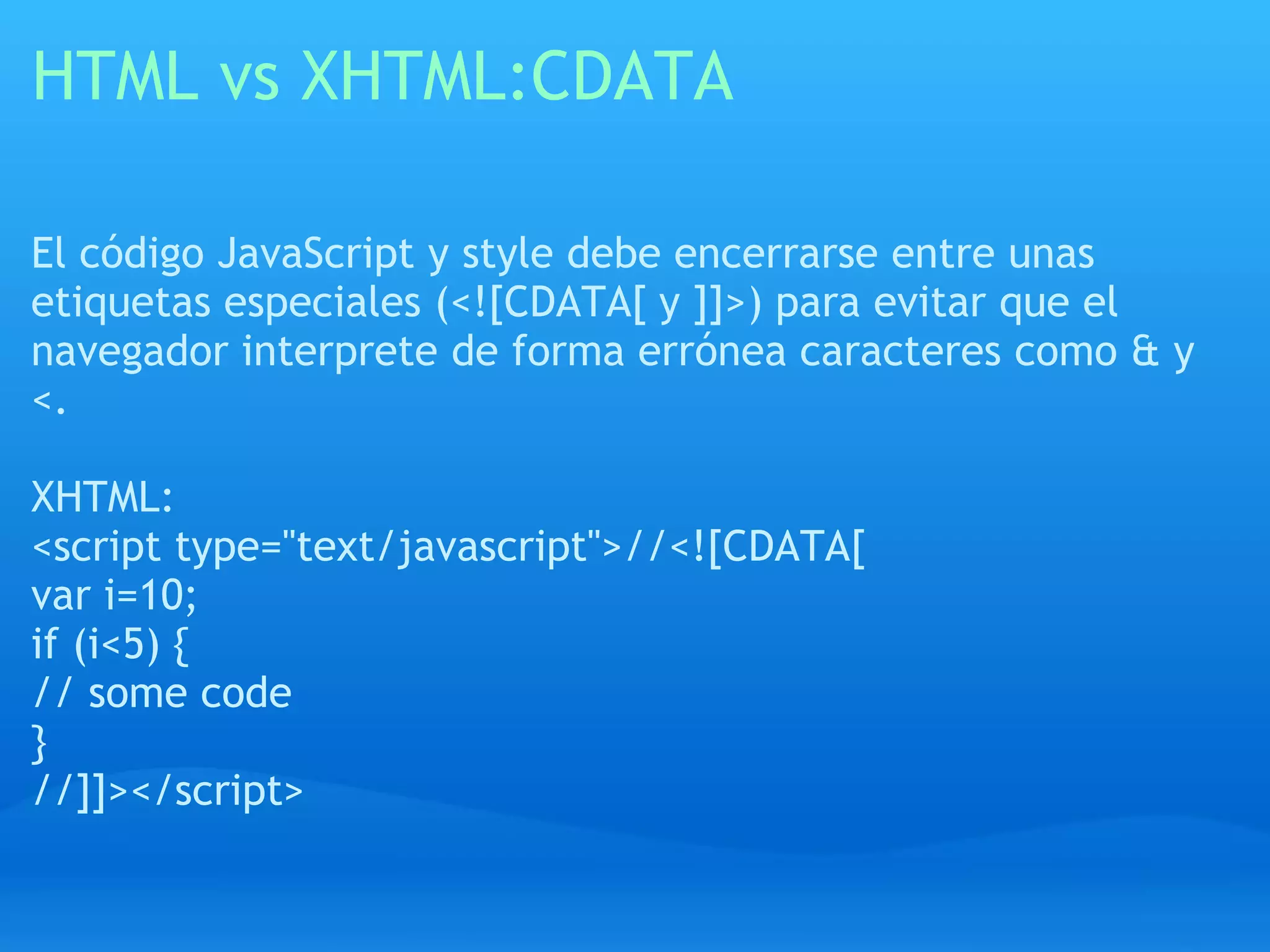 HTML vs XHTML:CDATA

El código JavaScript y style debe encerrarse entre unas
etiquetas especiales (<![CDATA[ y ]]>) para evitar que el
navegador interprete de forma errónea caracteres como & y
<.

XHTML:
<script type="text/javascript">//<![CDATA[
var i=10;
if (i<5) {
// some code
}
//]]></script>
 