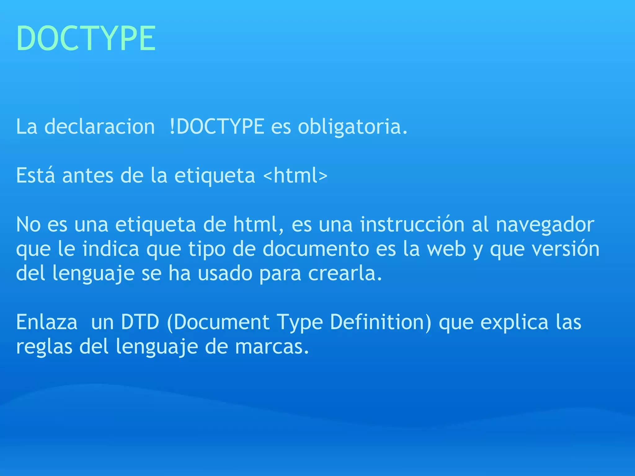 DOCTYPE

La declaracion !DOCTYPE es obligatoria.

Está antes de la etiqueta <html>

No es una etiqueta de html, es una instrucción al navegador
que le indica que tipo de documento es la web y que versión
del lenguaje se ha usado para crearla.

Enlaza un DTD (Document Type Definition) que explica las
reglas del lenguaje de marcas.
 