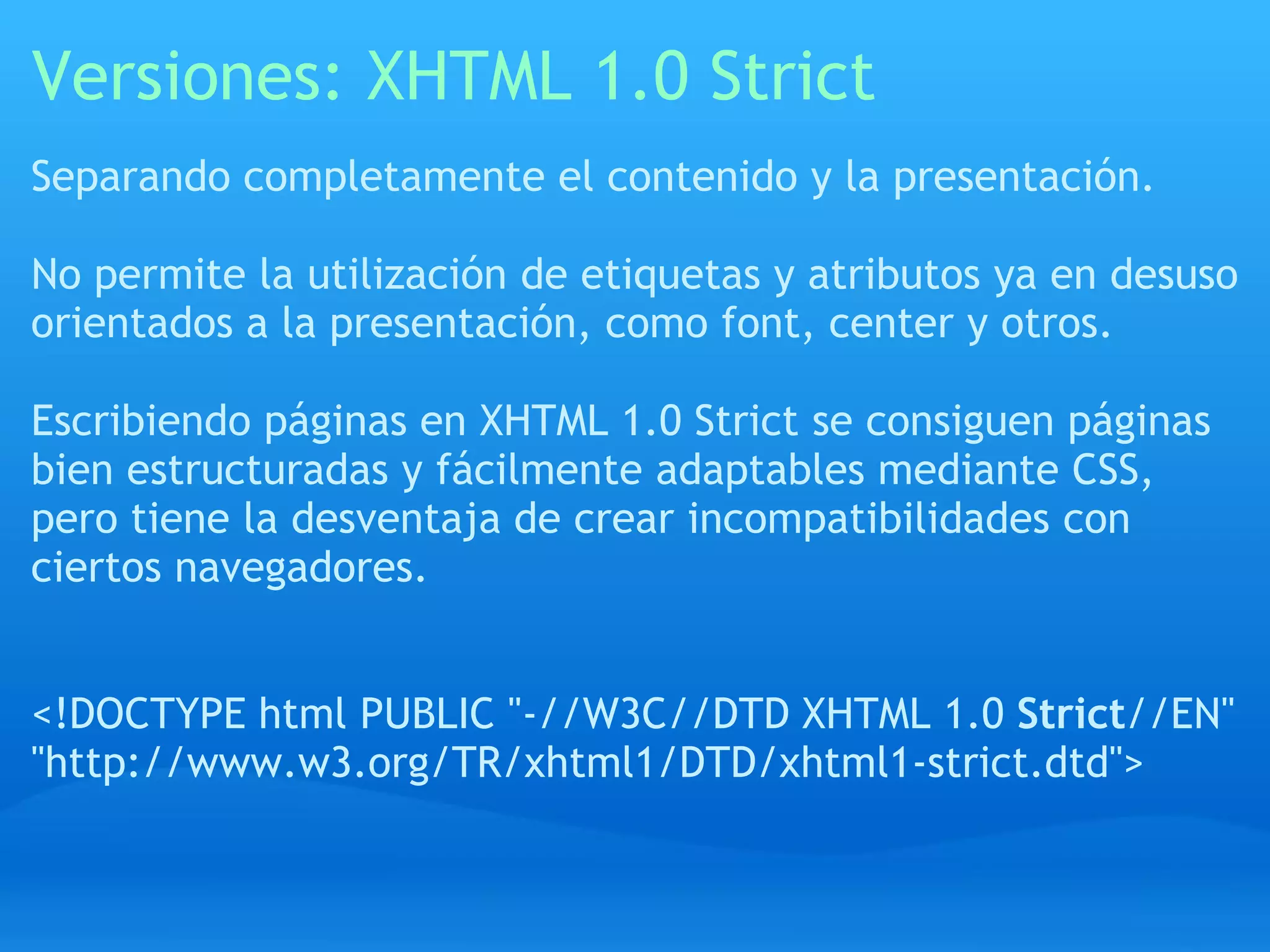 Versiones: XHTML 1.0 Strict
Separando completamente el contenido y la presentación.

No permite la utilización de etiquetas y atributos ya en desuso
orientados a la presentación, como font, center y otros.

Escribiendo páginas en XHTML 1.0 Strict se consiguen páginas
bien estructuradas y fácilmente adaptables mediante CSS,
pero tiene la desventaja de crear incompatibilidades con
ciertos navegadores.


<!DOCTYPE html PUBLIC "-//W3C//DTD XHTML 1.0 Strict//EN"
"http://www.w3.org/TR/xhtml1/DTD/xhtml1-strict.dtd">
 