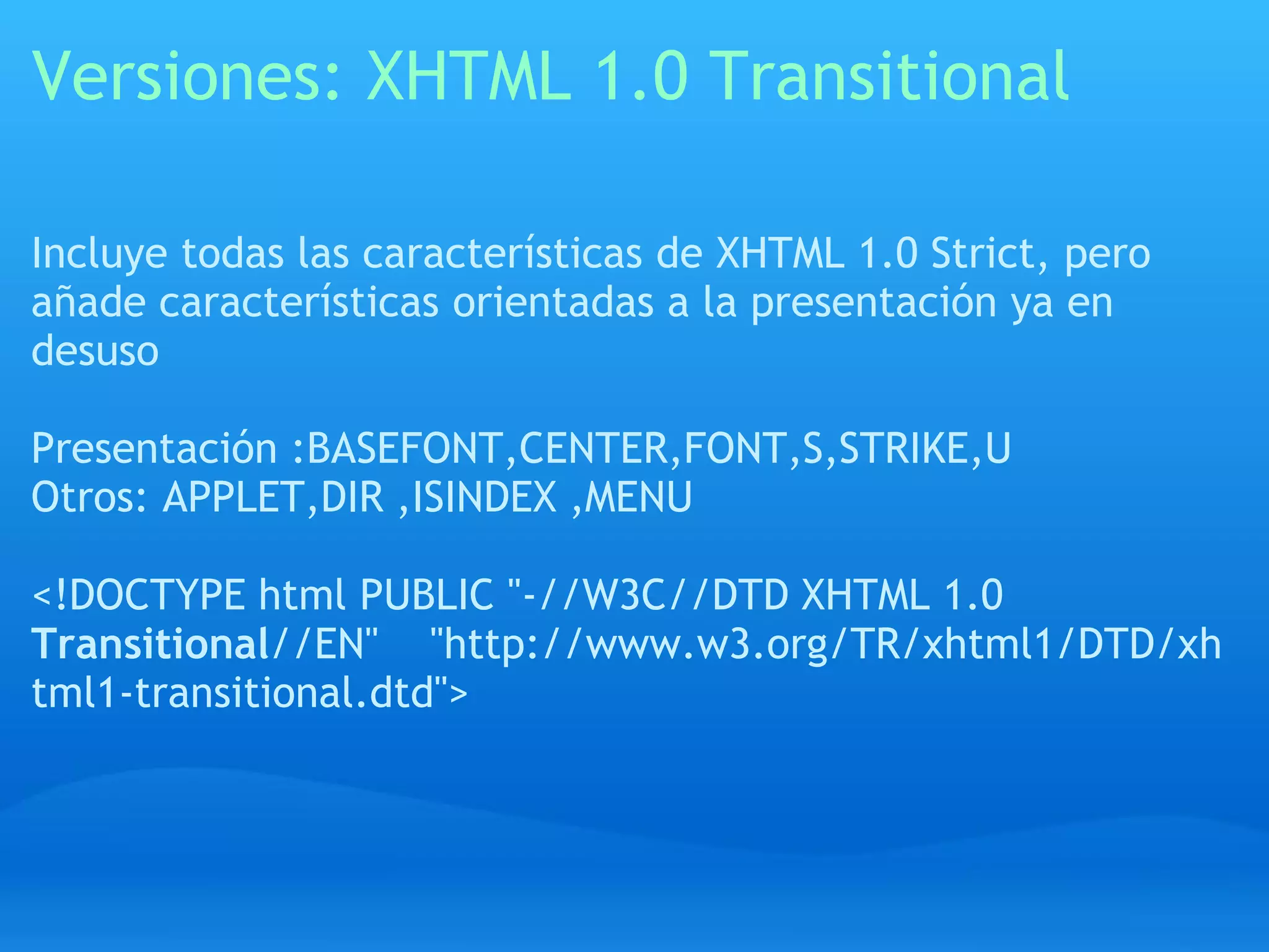 Versiones: XHTML 1.0 Transitional

Incluye todas las características de XHTML 1.0 Strict, pero
añade características orientadas a la presentación ya en
desuso

Presentación :BASEFONT,CENTER,FONT,S,STRIKE,U
Otros: APPLET,DIR ,ISINDEX ,MENU

<!DOCTYPE html PUBLIC "-//W3C//DTD XHTML 1.0
Transitional//EN" "http://www.w3.org/TR/xhtml1/DTD/xh
tml1-transitional.dtd">
 