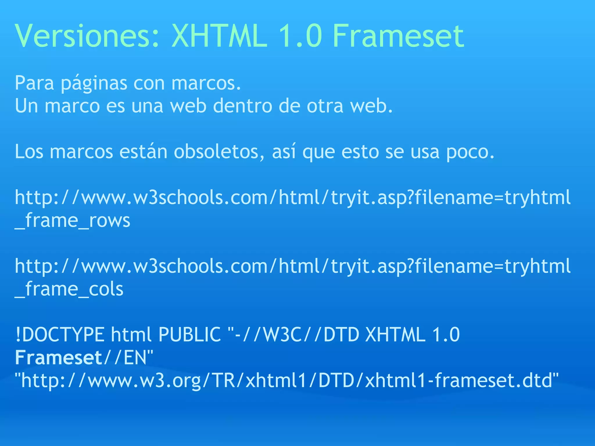 Versiones: XHTML 1.0 Frameset
Para páginas con marcos.
Un marco es una web dentro de otra web.

Los marcos están obsoletos, así que esto se usa poco.

http://www.w3schools.com/html/tryit.asp?filename=tryhtml
_frame_rows

http://www.w3schools.com/html/tryit.asp?filename=tryhtml
_frame_cols

!DOCTYPE html PUBLIC "-//W3C//DTD XHTML 1.0
Frameset//EN"
"http://www.w3.org/TR/xhtml1/DTD/xhtml1-frameset.dtd"
 
