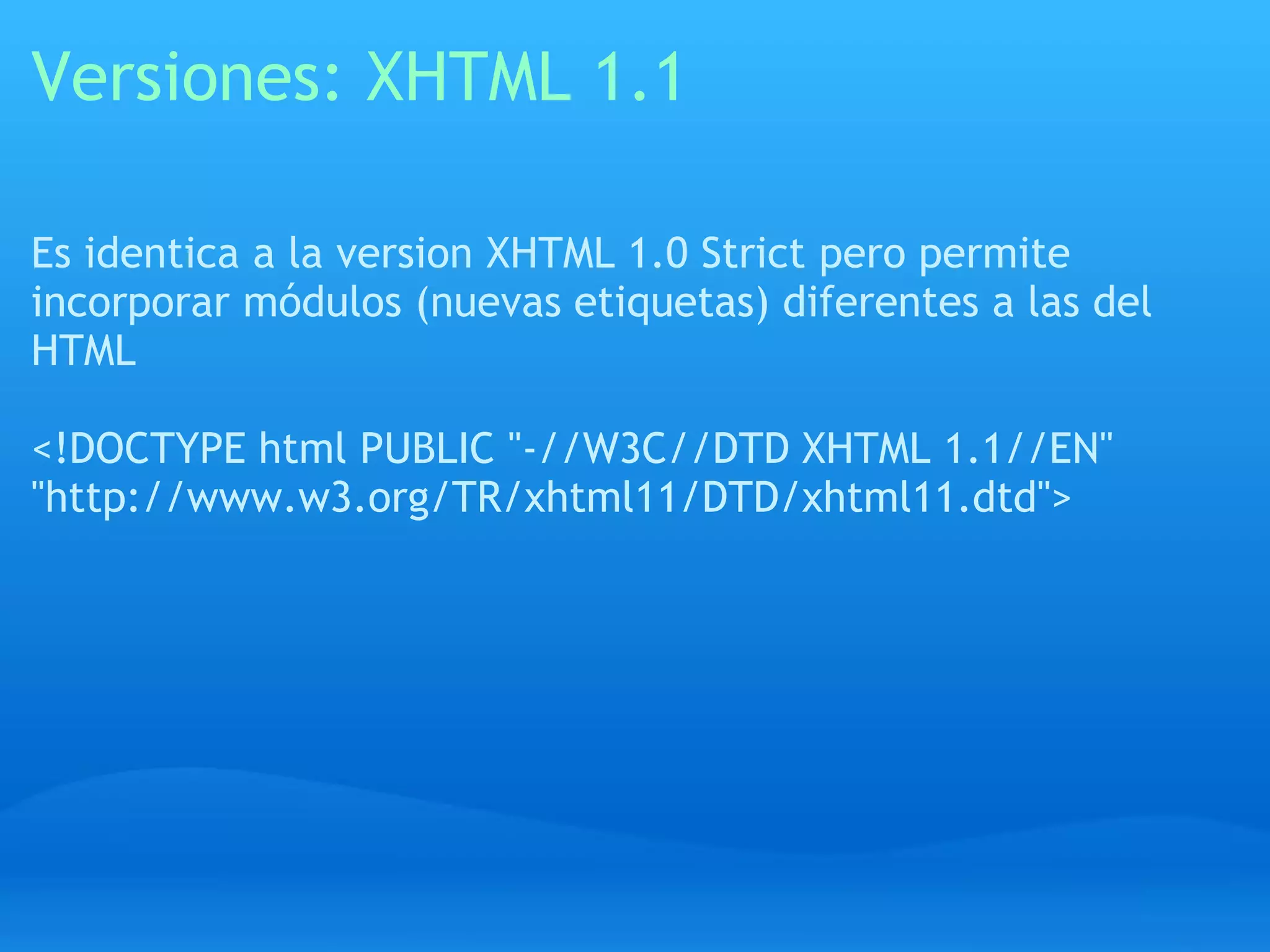 Versiones: XHTML 1.1

Es identica a la version XHTML 1.0 Strict pero permite
incorporar módulos (nuevas etiquetas) diferentes a las del
HTML

<!DOCTYPE html PUBLIC "-//W3C//DTD XHTML 1.1//EN"
"http://www.w3.org/TR/xhtml11/DTD/xhtml11.dtd">
 