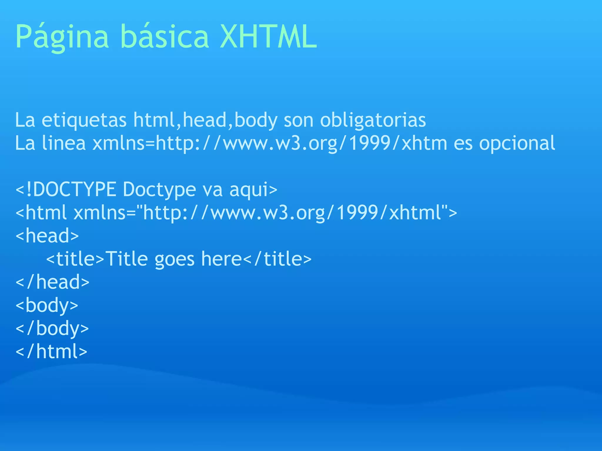 Página básica XHTML

La etiquetas html,head,body son obligatorias
La linea xmlns=http://www.w3.org/1999/xhtm es opcional

<!DOCTYPE Doctype va aqui>
<html xmlns="http://www.w3.org/1999/xhtml">
<head>
   <title>Title goes here</title>
</head>
<body>
</body>
</html>
 