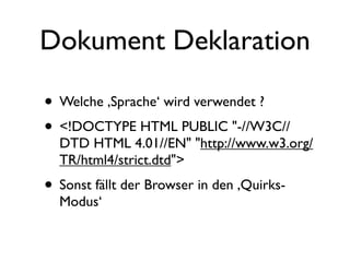 Dokument Deklaration

• Welche ‚Sprache‘ wird verwendet ?
• <!DOCTYPE HTML PUBLIC "-//W3C//
  DTD HTML 4.01//EN" "http://www.w3.org/
  TR/html4/strict.dtd">
• Sonst fällt der Browser in den ‚Quirks-
  Modus‘
 