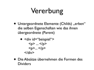 Vererbung
• Untergeordnete Elemente (Childs) „erben“
  die selben Eigenschaften wie das ihnen
  übergeordnete (Parent)
   • <div id=“beispiel“>
        <p> ... </p>
        <p>... </p>
      </div>
• Die Absätze übernehmen die Formen des
  Dividers
 