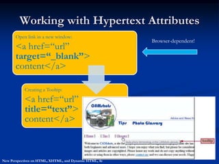Working with Hypertext Attributes
       Open link in a new window:
                                                        Browser-dependent!
       <a href=“url”
       target=“_blank”>
       content</a>

           Creating a Tooltip:

           <a href=“url”
           title=“text”>
           content</a>



New Perspectives on HTML, XHTML, and Dynamic HTML, 4e
 