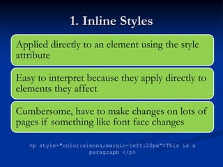 1. Inline Styles
Applied directly to an element using the style
attribute

Easy to interpret because they apply directly to
elements they affect

Cumbersome, have to make changes on lots of
pages if something like font face changes

   <p style="color:sienna;margin-left:20px">This is a
                     paragraph </p>
 
