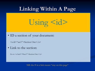 Linking Within A Page

                      Using <id>
• ID a section of your document:
 <a id=“sec1”>Section One</a>

• Link to the section:
 Go to <a href=“#sec1”>Section One</a>




                    NB: the # in a link means “stay on this page”
 