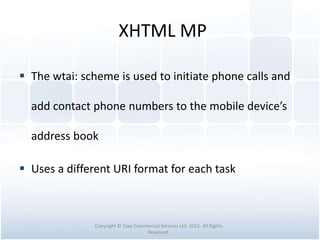 XHTML MP
 The wtai: scheme is used to initiate phone calls and
add contact phone numbers to the mobile device’s
address book
 Uses a different URI format for each task
Copyright © Tawi Commercial Services Ltd. 2015. All Rights
Reserved.
 