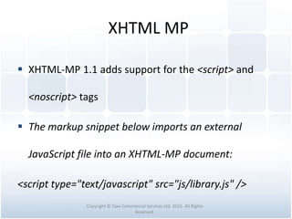 XHTML MP
 XHTML-MP 1.1 adds support for the <script> and
<noscript> tags
 The markup snippet below imports an external
JavaScript file into an XHTML-MP document:
<script type="text/javascript" src="js/library.js" />
Copyright © Tawi Commercial Services Ltd. 2015. All Rights
Reserved.
 
