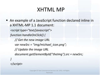 XHTML MP
 An example of a JavaScript function declared inline in
a XHTML-MP 1.1 document:
<script type="text/javascript">
function handleOnClick() {
// Get the new image URL
var newSrc = "img/michael_icon.png";
// Update the image URL
document.getElementById("theImg").src = newSrc;
}
</script>
Copyright © Tawi Commercial Services Ltd. 2015. All Rights
Reserved.
 