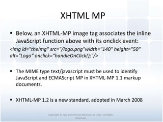 XHTML MP
 Below, an XHTML-MP image tag associates the inline
JavaScript function above with its onclick event:
<img id="theImg" src="/logo.png"width="140" height="50"
alt="Logo“ onclick=“handleOnClick();"/>
 The MIME type text/javascript must be used to identify
JavaScript and ECMAScript MP in XHTML-MP 1.1 markup
documents.
 XHTML-MP 1.2 is a new standard, adopted in March 2008
Copyright © Tawi Commercial Services Ltd. 2015. All Rights
Reserved.
 