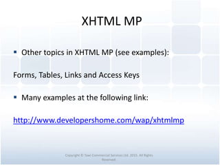 XHTML MP
 Other topics in XHTML MP (see examples):
Forms, Tables, Links and Access Keys
 Many examples at the following link:
http://www.developershome.com/wap/xhtmlmp
Copyright © Tawi Commercial Services Ltd. 2015. All Rights
Reserved.
 