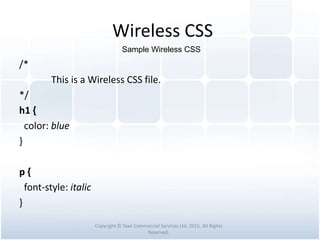 Wireless CSS
/*
This is a Wireless CSS file.
*/
h1 {
color: blue
}
p {
font-style: italic
}
Copyright © Tawi Commercial Services Ltd. 2015. All Rights
Reserved.
Sample Wireless CSS
 