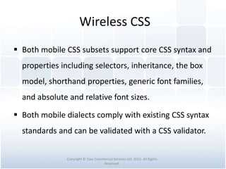 Wireless CSS
 Both mobile CSS subsets support core CSS syntax and
properties including selectors, inheritance, the box
model, shorthand properties, generic font families,
and absolute and relative font sizes.
 Both mobile dialects comply with existing CSS syntax
standards and can be validated with a CSS validator.
Copyright © Tawi Commercial Services Ltd. 2015. All Rights
Reserved.
 