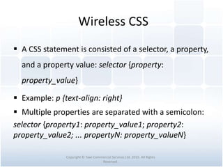 Wireless CSS
 A CSS statement is consisted of a selector, a property,
and a property value: selector {property:
property_value}
 Example: p {text-align: right}
 Multiple properties are separated with a semicolon:
selector {property1: property_value1; property2:
property_value2; ... propertyN: property_valueN}
Copyright © Tawi Commercial Services Ltd. 2015. All Rights
Reserved.
 