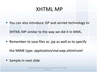 XHTML MP
 You can also introduce JSP and servlet technology to
XHTML MP similar to the way we did it in WML.
 Remember to save files as .jsp as well as to specify
the MIME type: application/vnd.wap.xhtml+xml
 Sample in next slide
Copyright © Tawi Commercial Services Ltd. 2015. All Rights
Reserved.
 